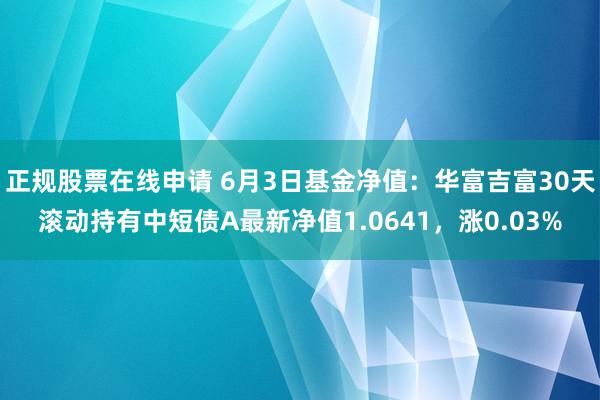 正规股票在线申请 6月3日基金净值：华富吉富30天滚动持有中短债A最新净值1.0641，涨0.03%