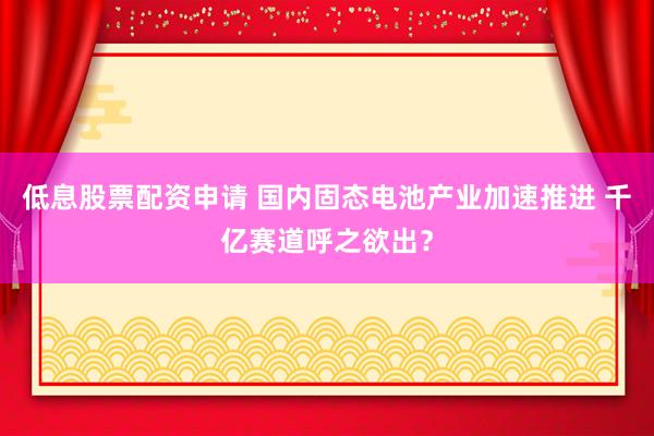 低息股票配资申请 国内固态电池产业加速推进 千亿赛道呼之欲出？