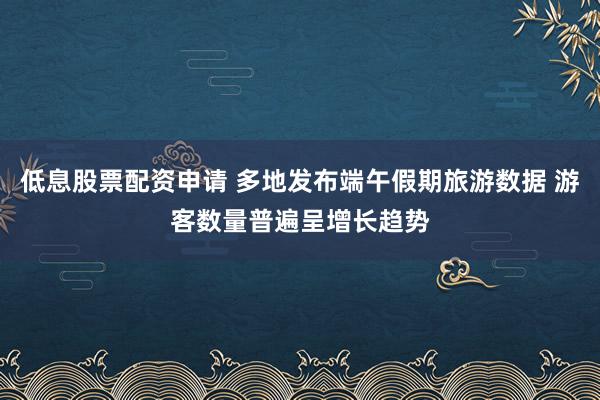 低息股票配资申请 多地发布端午假期旅游数据 游客数量普遍呈增长趋势