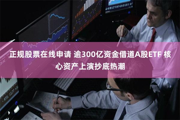 正规股票在线申请 逾300亿资金借道A股ETF 核心资产上演抄底热潮