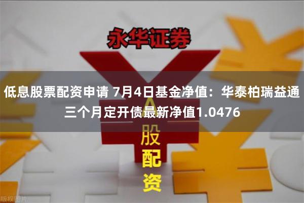 低息股票配资申请 7月4日基金净值：华泰柏瑞益通三个月定开债最新净值1.0476