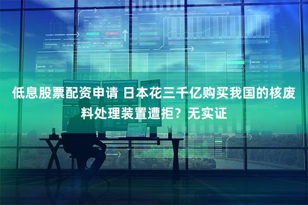 低息股票配资申请 日本花三千亿购买我国的核废料处理装置遭拒？无实证