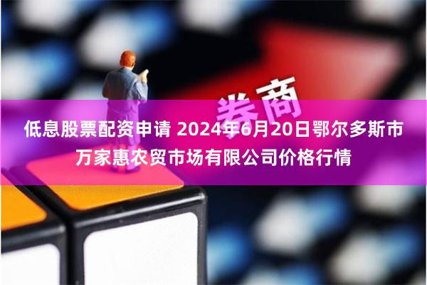 低息股票配资申请 2024年6月20日鄂尔多斯市万家惠农贸市场有限公司价格行情