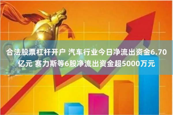 合法股票杠杆开户 汽车行业今日净流出资金6.70亿元 赛力斯等6股净流出资金超5000万元