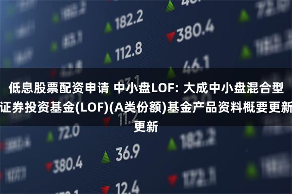 低息股票配资申请 中小盘LOF: 大成中小盘混合型证券投资基金(LOF)(A类份额)基金产品资料概要更新