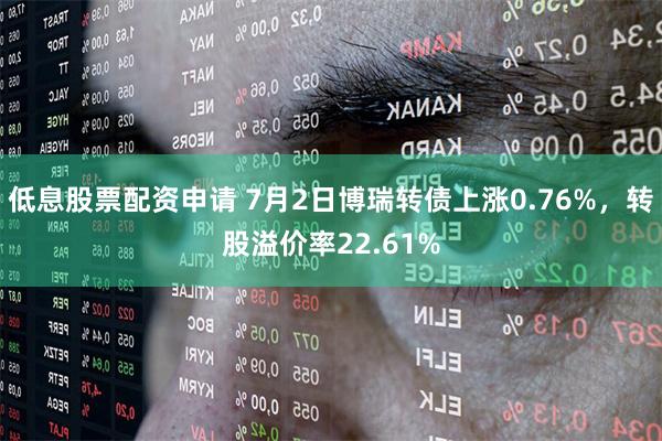 低息股票配资申请 7月2日博瑞转债上涨0.76%，转股溢价率22.61%